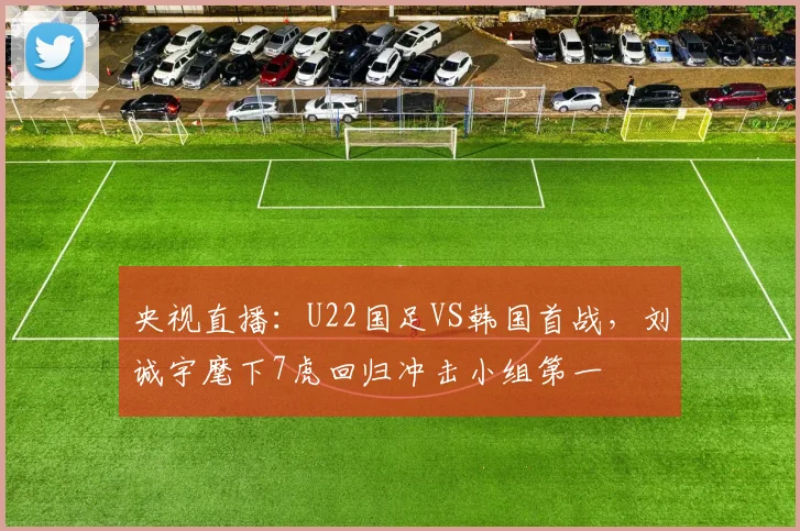 央视直播:U22国足VS韩国首战,刘诚宇麾下7虎回归冲击小组第一