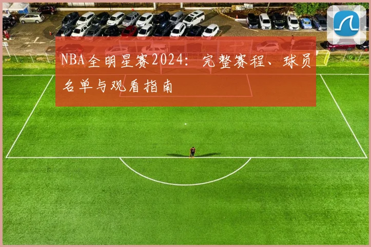 NBA全明星赛2024：完整赛程、球员名单与观看指南