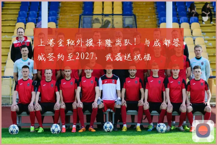 上港金靴外援卡隆离队！与成都蓉城签约至2027，武磊送祝福