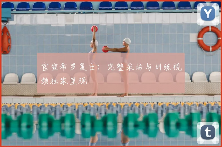 官宣希罗复出:完整采访与训练视频独家呈现