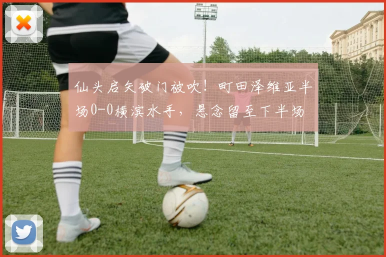 仙头启矢破门被吹！町田泽维亚半场0-0横滨水手，悬念留至下半场