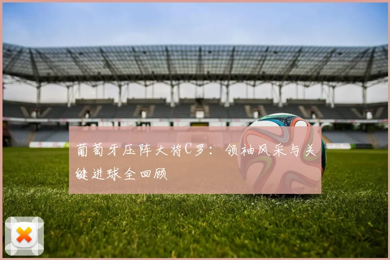葡萄牙压阵大将C罗:领袖风采与关键进球全回顾