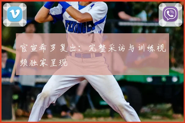 官宣希罗复出:完整采访与训练视频独家呈现