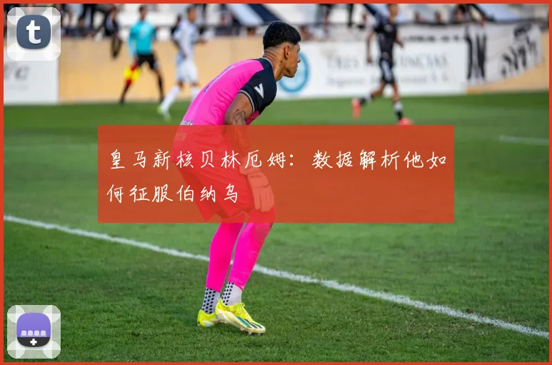 皇马新核贝林厄姆：数据解析他如何征服伯纳乌