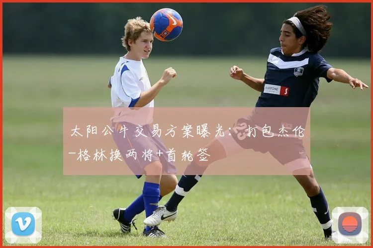 太阳公牛交易方案曝光:打包杰伦-格林换两将+首轮签